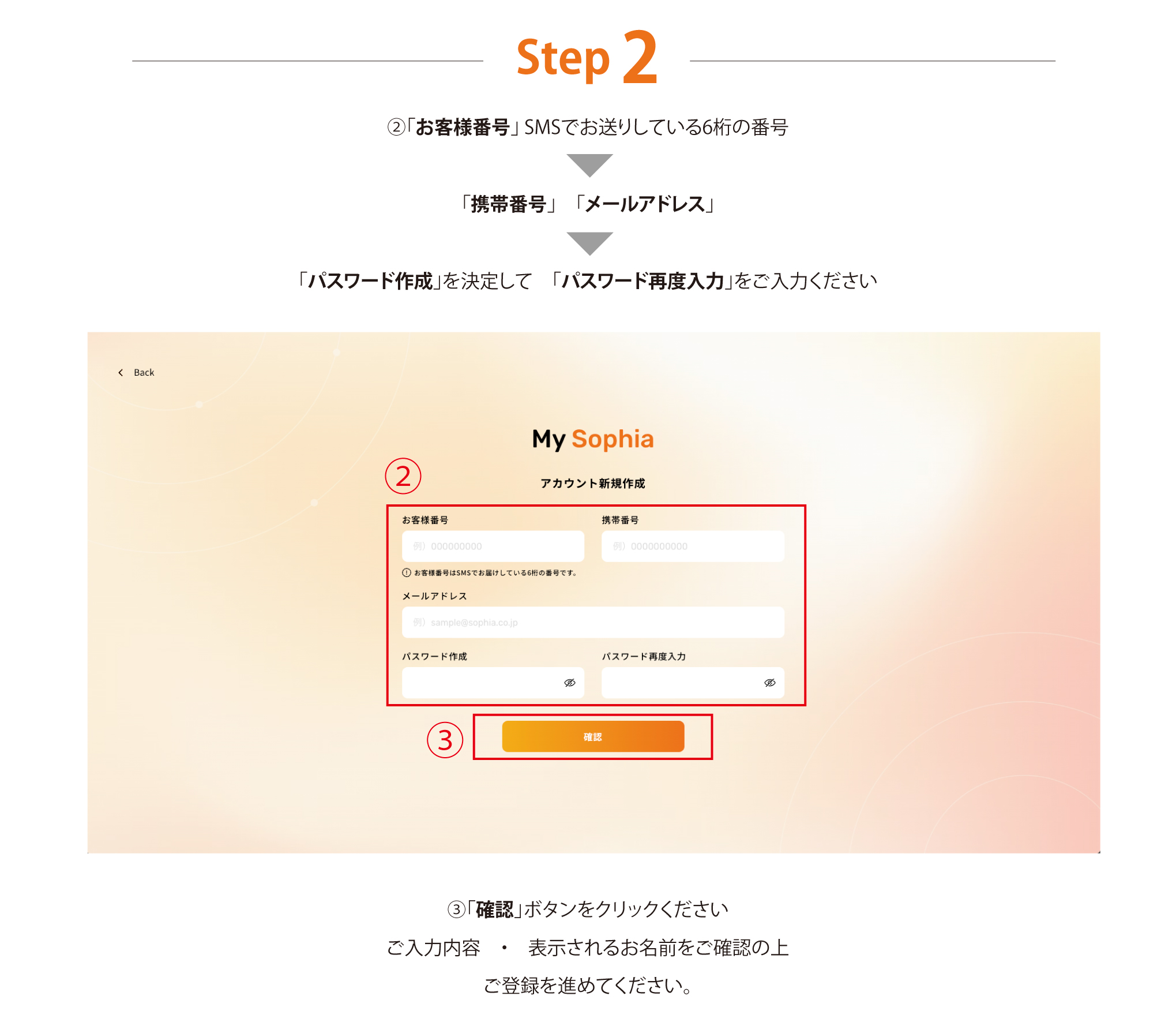 Step 2 「お客様番号」 SMSでお送りしている6桁の番号「携帯番号」　「メールアドレス」「パスワード作成」を決定して　「パスワード再度入力」をご入力ください 「確認」ボタンをクリックください ご入力内容　・　表示されるお名前をご確認の上ご登録を進めてください。