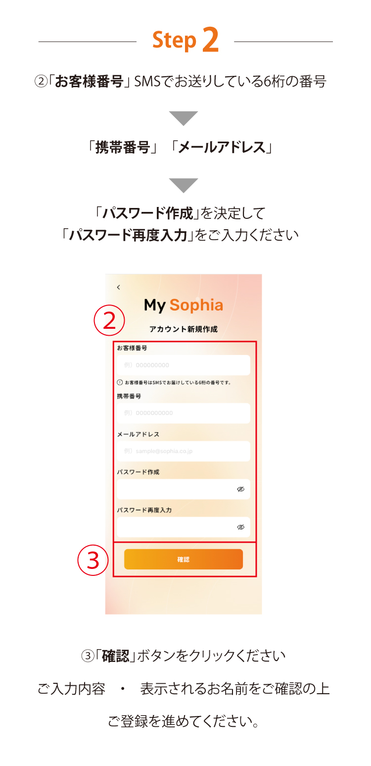 Step 2 「お客様番号」 SMSでお送りしている6桁の番号「携帯番号」　「メールアドレス」「パスワード作成」を決定して　「パスワード再度入力」をご入力ください 「確認」ボタンをクリックください ご入力内容　・　表示されるお名前をご確認の上ご登録を進めてください。