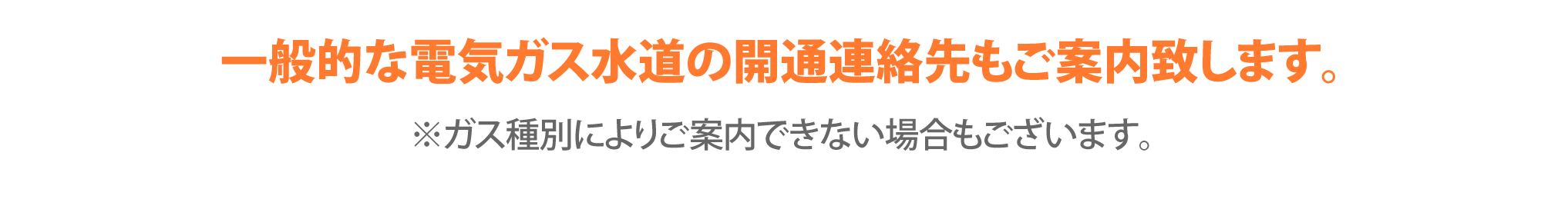 一般的な電気ガス水道の開通連絡先もご案内致します。※ガス種別によりご案内できない場合もございます。