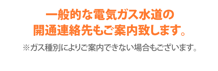 一般的な電気ガス水道の開通連絡先もご案内致します。※ガス種別によりご案内出来ない場合もございます