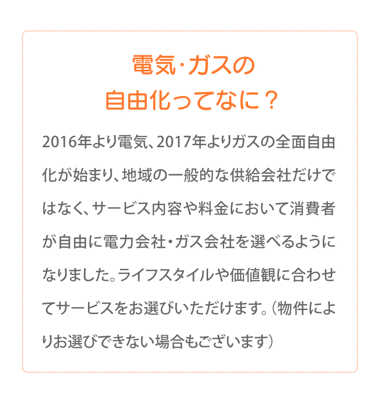電気・ガスの自由化ってなに？2016年より電気、2017年よりガスの全面自由化が始まり、地域の一般的な供給会社だけではなく、サービス内容や料金において消費者が自由に電力会社・ガス会社を選べるようになりました。ライフスタイルや価値観に合わせてサービスをお選びいただけます。（物件によりお選びできない場合もございます）