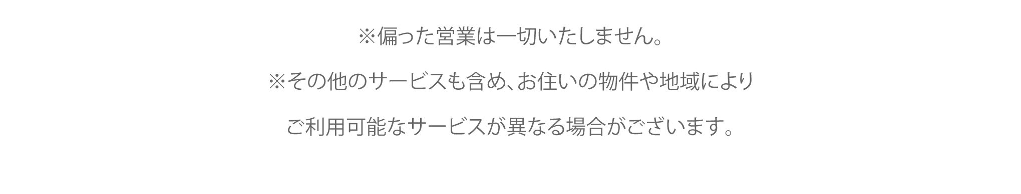 ※偏った営業は一切いたしません。※その他のサービスも含め、お住いの物件や地域によりご利用可能なサービスが異なる場合がございます。
