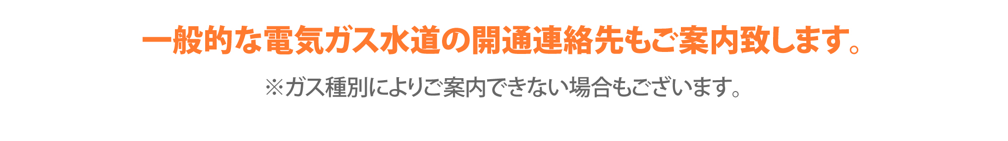 一般的な電気ガス水道の開通連絡先もご案内致します。※ガス種別によりご案内できない場合もございます。