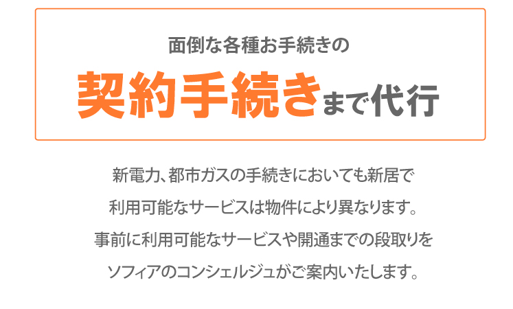面倒な各種お手続きの契約手続きまで代行 新電力、都市ガスの手続きにおいても新居で利用可能なサービスは物件により異なります。事前に利用可能なサービスや開通までの段取りをソフィアのコンシェルジュがご案内いたします。