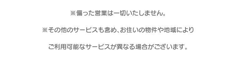 ※偏った営業は一切いたしません。※その他のサービスも含め、お住いの物件や地域によりご利用可能なサービスが異なる場合がございます。