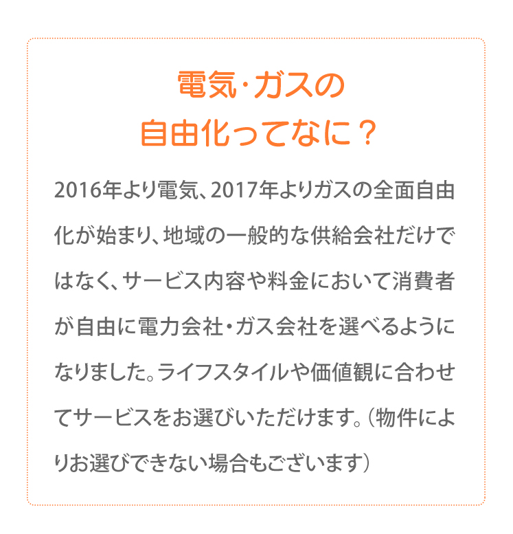 電気・ガスの自由化ってなに？2016年より電気、2017年よりガスの全面自由化が始まり、地域の一般的な供給会社だけではなく、サービス内容や料金において消費者が自由に電力会社・ガス会社を選べるようになりました。ライフスタイルや価値観に合わせてサービスをお選びいただけます。（物件によりお選びできない場合もございます）