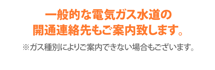 一般的な電気ガス水道の
開通連絡先もご案内致します。 ※ガス種別によりご案内できない場合もございます。