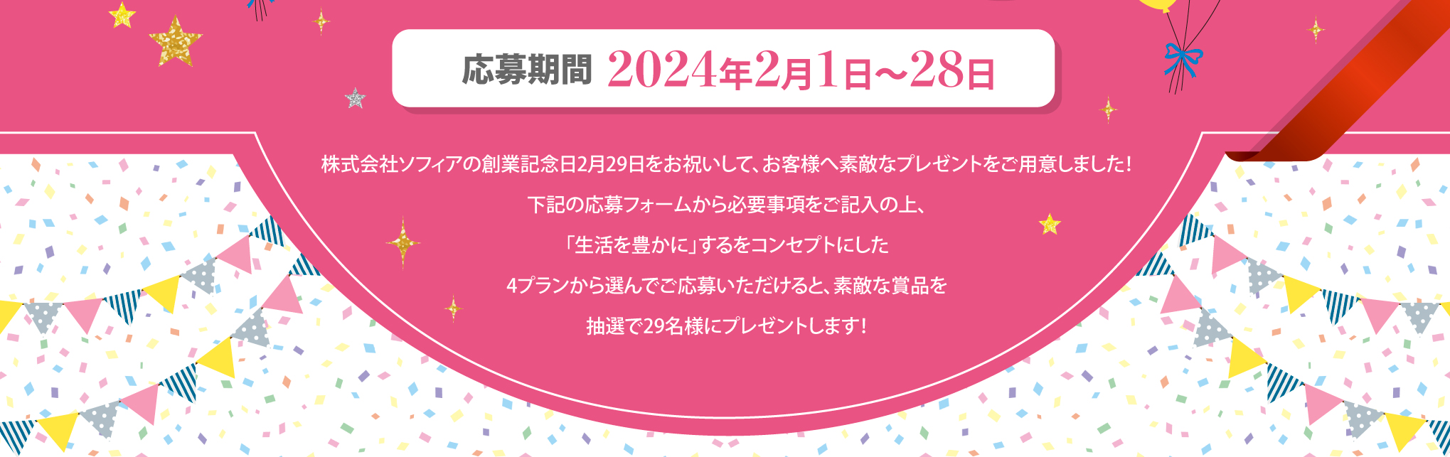 応募期間2024年2月1日〜28日 株式会社ソフィアの創業記念日2月29日をお祝いして、お客様へ素敵なプレゼントをご用意しました！下記の応募フォームから必要事項をご記入の上、「生活を豊かに」するをコンセプトにした4プランから選んでご応募いただけると、素敵な賞品を抽選で29名様にプレゼントします！