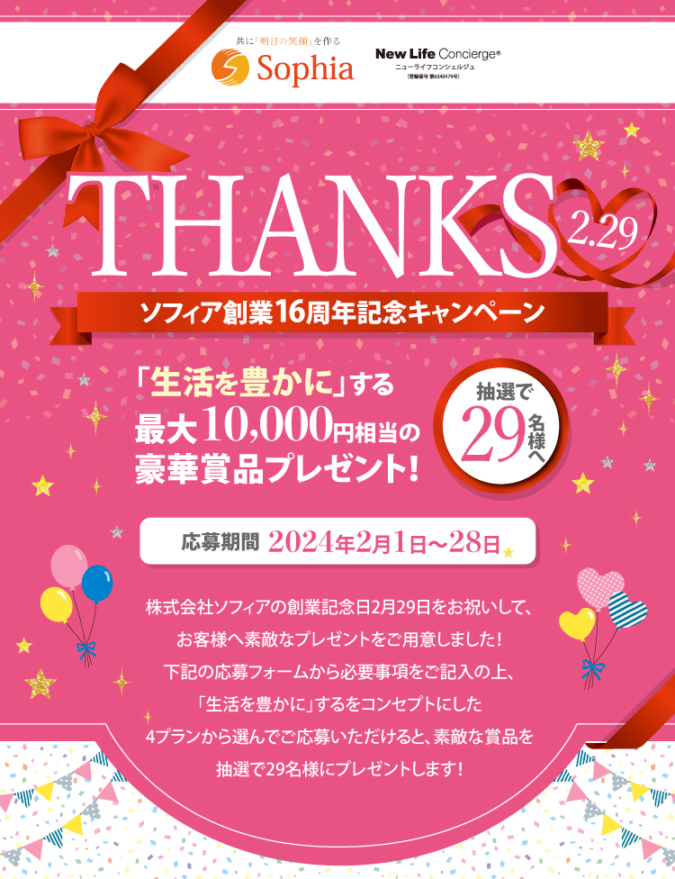 THANKS ソフィア創業16周年記念キャンペーン 「生活を豊かに」する最大10,000円相当の豪華賞品プレゼント！抽選で29名様へ 応募期間2024年2月1日〜28日 株式会社ソフィアの創業記念日2月29日をお祝いして、お客様へ素敵なプレゼントをご用意しました！下記の応募フォームから必要事項をご記入の上、「生活を豊かに」するをコンセプトにした4プランから選んでご応募いただけると、素敵な賞品を抽選で29名様にプレゼントします！