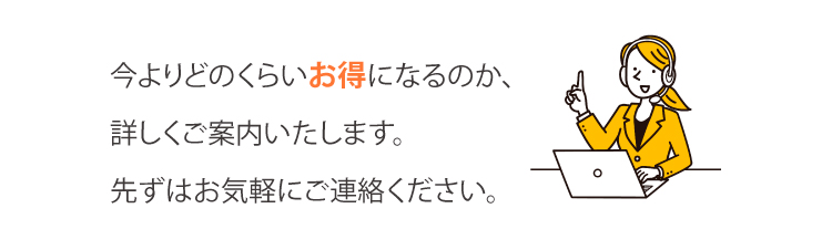 今よりどのくらいお得になるのか、
詳しくご案内いたします。先ずはお気軽にご連絡ください。
