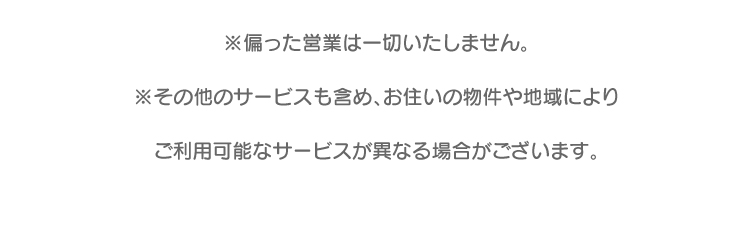 偏った営業は一切いたしません。その他サービスも含め、お住いの物件や地域によりご利用可能なサービスが異なる場合がございます